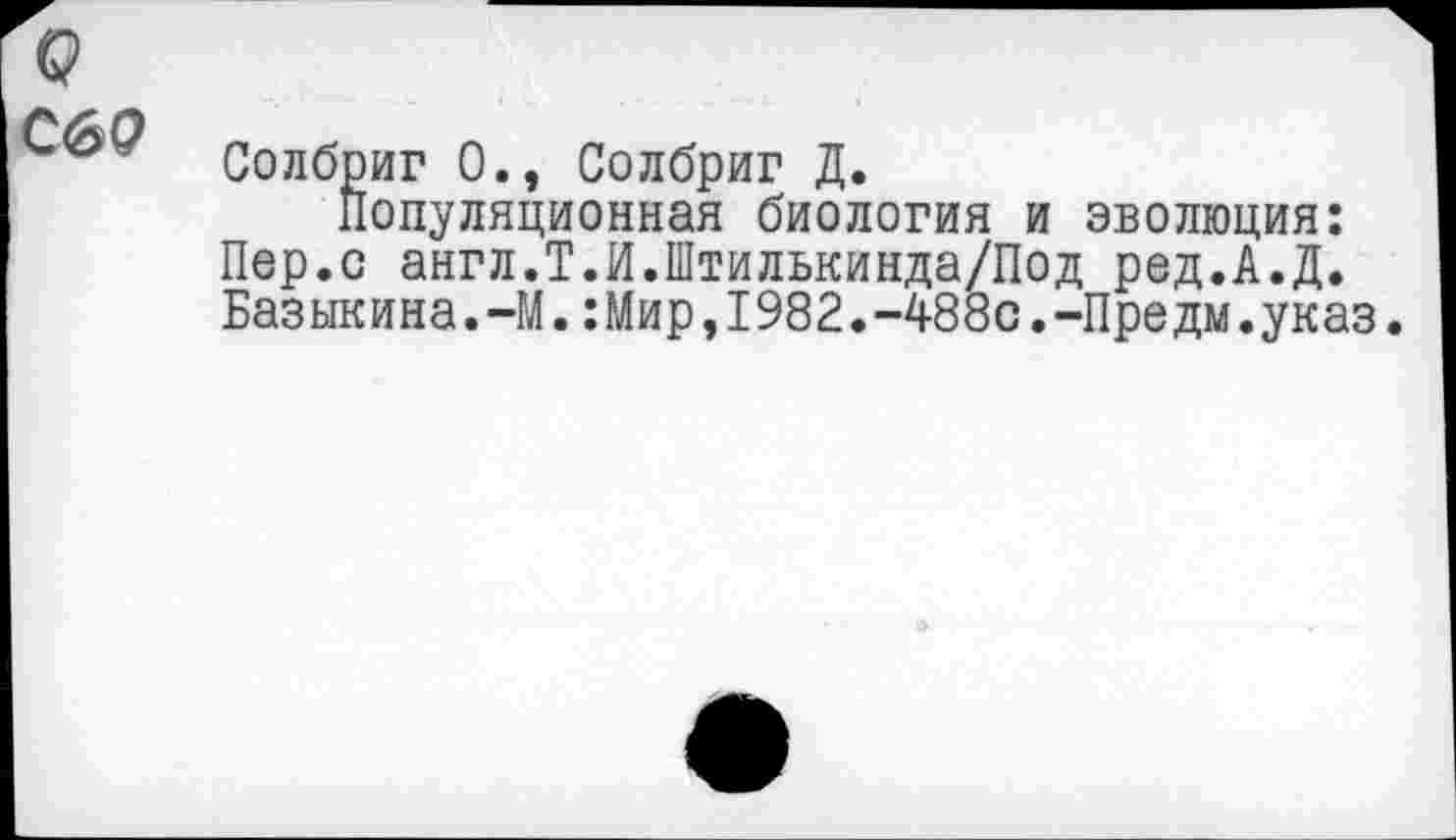 ﻿С6Р
Солбриг 0., Солбриг Д.
Популяционная биология и эволюция: Пер.с англ.Т.И.Штилькинда/Под ред.А.Д. Базыкина.-М.:Мир,1982.-488с.-Предм.указ.